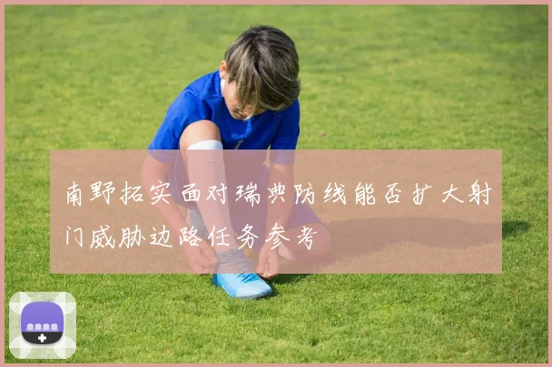 南野拓实面对瑞典防线能否扩大射门威胁边路任务参考