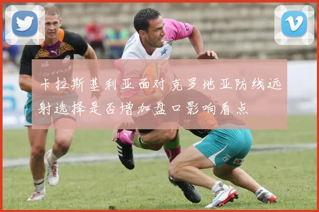 卡拉斯基利亚面对克罗地亚防线远射选择是否增加盘口影响看点