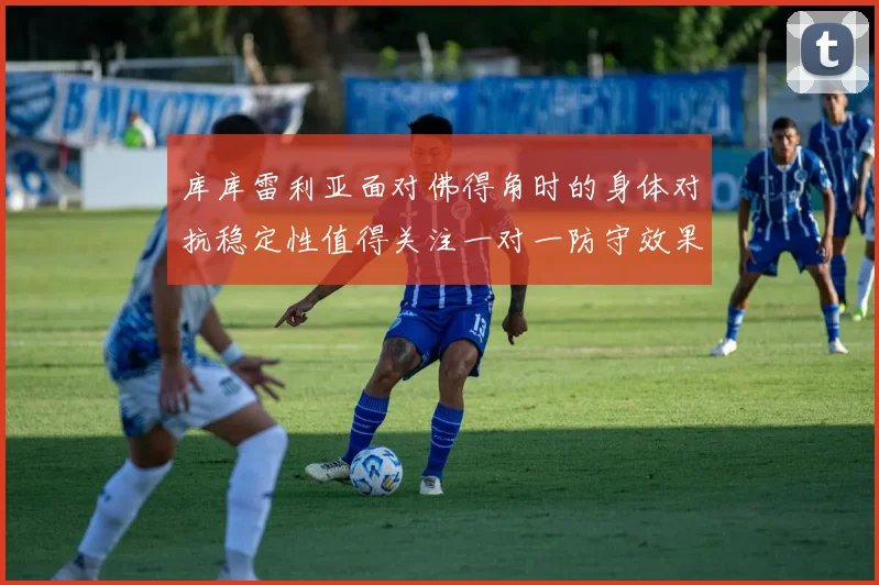 库库雷利亚面对佛得角时的身体对抗稳定性值得关注一对一防守效果
