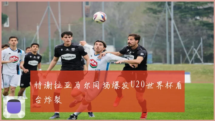 特谢拉亚马尔同场爆发U20世界杯看台炸裂