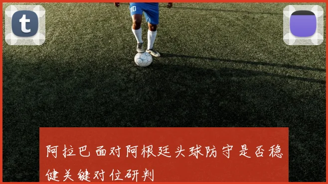 阿拉巴面对阿根廷头球防守是否稳健关键对位研判