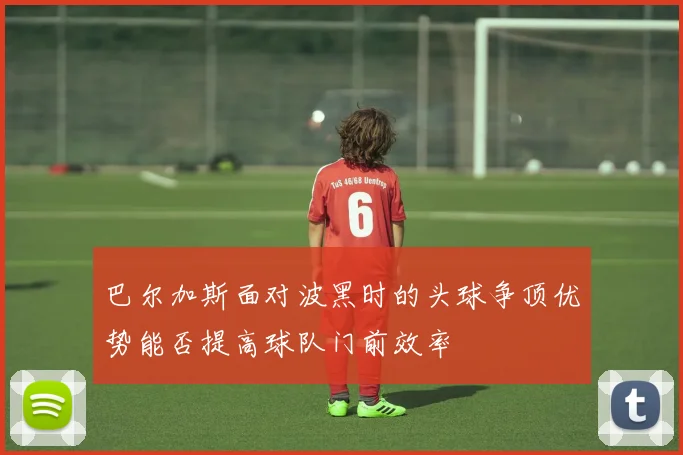 巴尔加斯面对波黑时的头球争顶优势能否提高球队门前效率