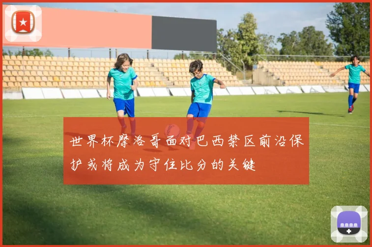 世界杯摩洛哥面对巴西禁区前沿保护或将成为守住比分的关键