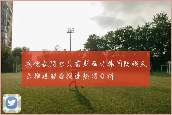 埃德森阿尔瓦雷斯面对韩国防线反击推进能否提速热词分析