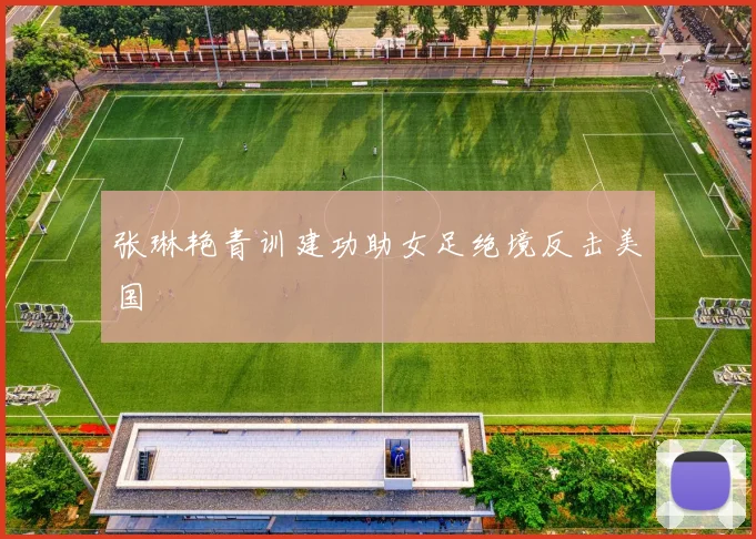 张琳艳青训建功助女足绝境反击美国