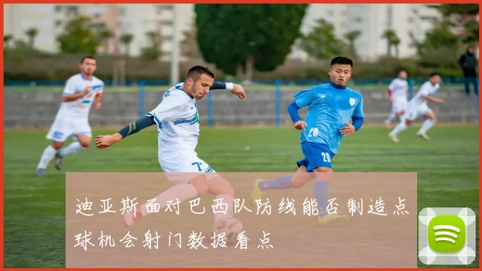迪亚斯面对巴西队防线能否制造点球机会射门数据看点