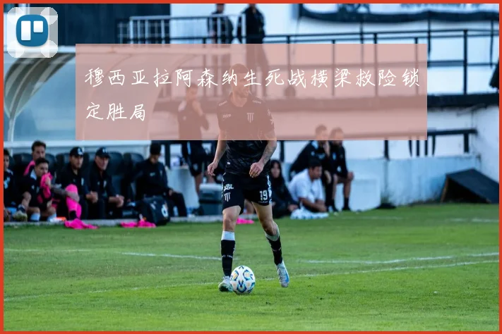 穆西亚拉阿森纳生死战横梁救险锁定胜局