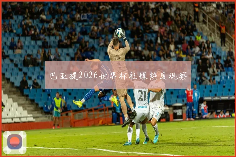 巴亚提2026世界杯社媒热度观察