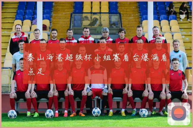泰山海港超级杯小组赛看台爆满看点足