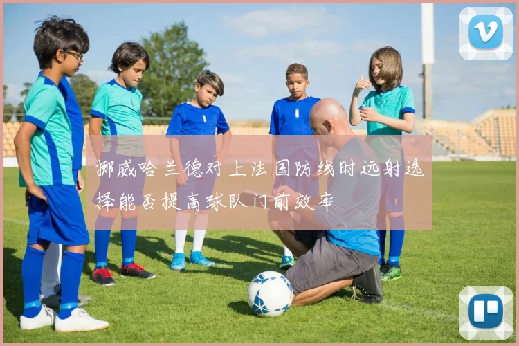 挪威哈兰德对上法国防线时远射选择能否提高球队门前效率