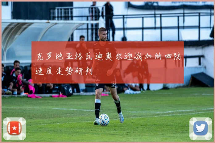 克罗地亚格瓦迪奥尔迎战加纳回防速度走势研判