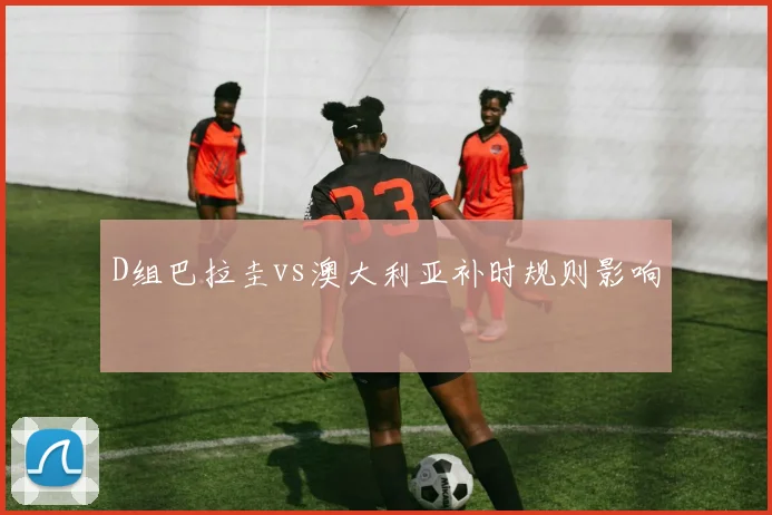 D组巴拉圭vs澳大利亚补时规则影响