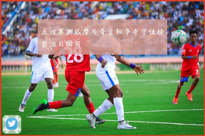 友谊赛挪威摩洛哥金靴争夺守住榜首泪目瞬间