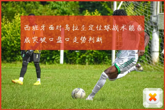 西班牙面对乌拉圭定位球战术能否成突破口盘口走势判断