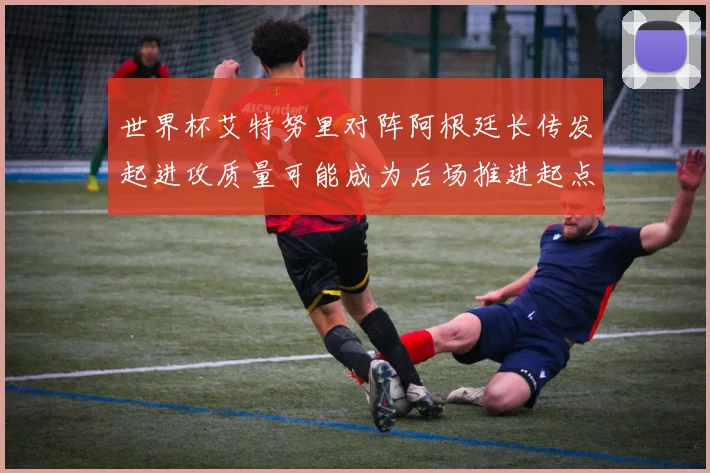 世界杯艾特努里对阵阿根廷长传发起进攻质量可能成为后场推进起点