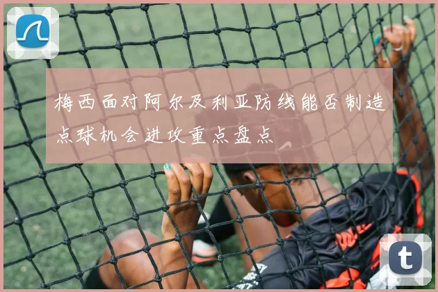 梅西面对阿尔及利亚防线能否制造点球机会进攻重点盘点