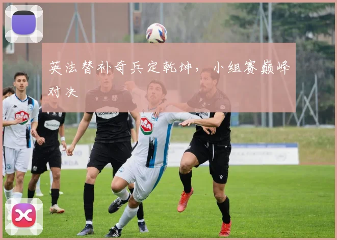 英法替补奇兵定乾坤,小组赛巅峰对决