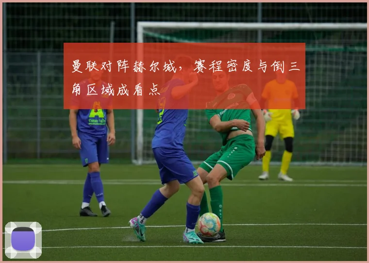 曼联对阵赫尔城，赛程密度与倒三角区域成看点