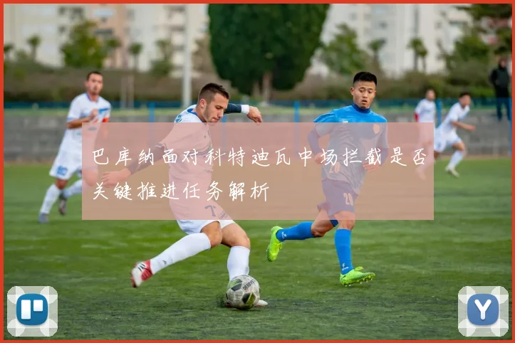 巴库纳面对科特迪瓦中场拦截是否关键推进任务解析