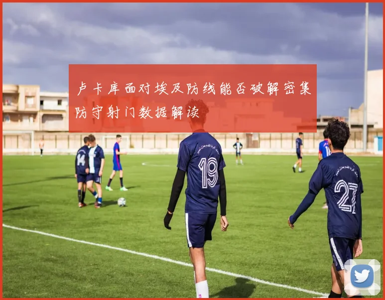 卢卡库面对埃及防线能否破解密集防守射门数据解读