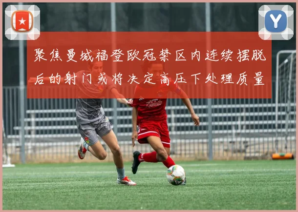 聚焦曼城福登欧冠禁区内连续摆脱后的射门或将决定高压下处理质量