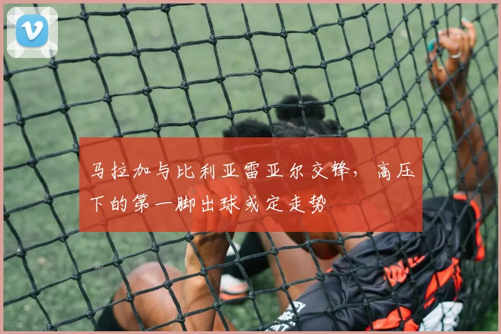 马拉加与比利亚雷亚尔交锋，高压下的第一脚出球或定走势