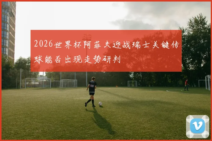 2026世界杯阿菲夫迎战瑞士关键传球能否出现走势研判
