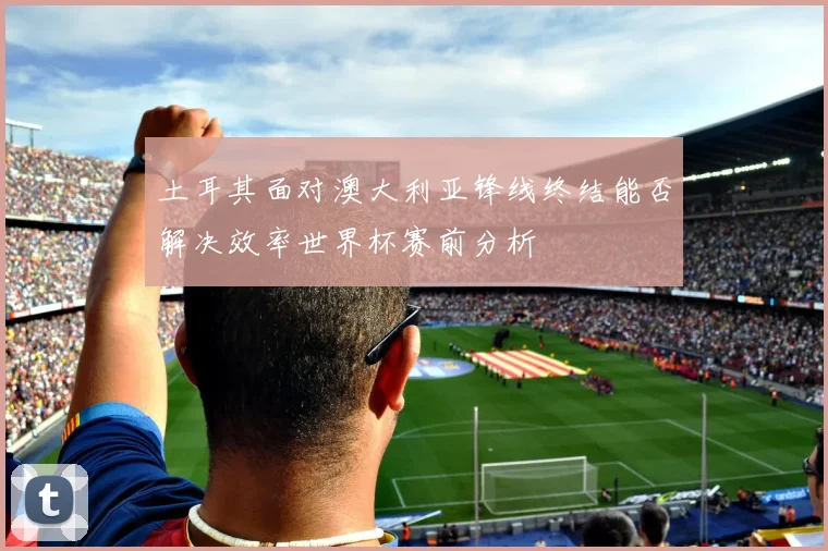 土耳其面对澳大利亚锋线终结能否解决效率世界杯赛前分析